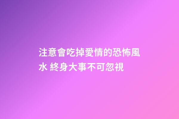 注意會吃掉愛情的恐怖風水 終身大事不可忽視